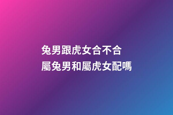 兔男跟虎女合不合 屬兔男和屬虎女配嗎-第1張-觀點-玄機派